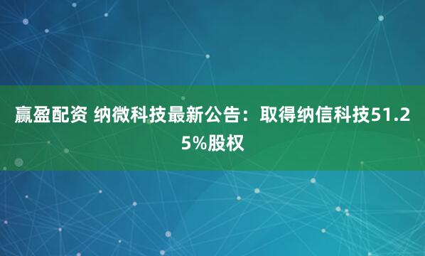 赢盈配资 纳微科技最新公告：取得纳信科技51.25%股权