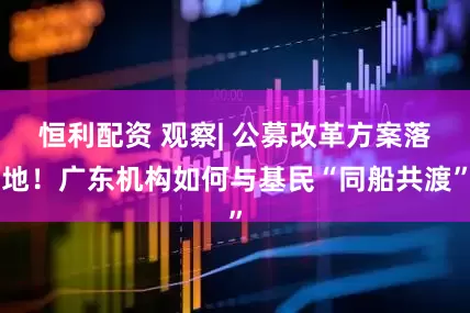 恒利配资 观察| 公募改革方案落地！广东机构如何与基民“同船共渡”