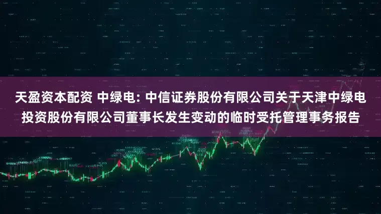 天盈资本配资 中绿电: 中信证券股份有限公司关于天津中绿电投资股份有限公司董事长发生变动的临时受托管理事务报告