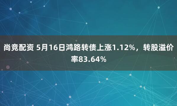 尚竞配资 5月16日鸿路转债上涨1.12%，转股溢价率83.64%