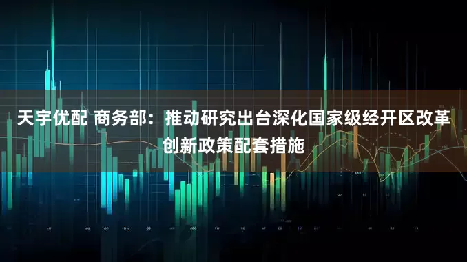 天宇优配 商务部：推动研究出台深化国家级经开区改革创新政策配套措施
