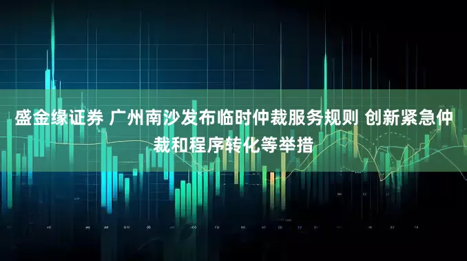 盛金缘证券 广州南沙发布临时仲裁服务规则 创新紧急仲裁和程序转化等举措