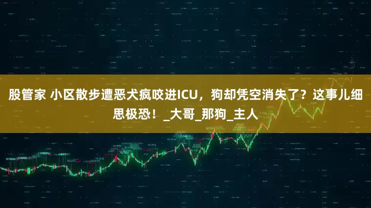 股管家 小区散步遭恶犬疯咬进ICU，狗却凭空消失了？这事儿细思极恐！_大哥_那狗_主人
