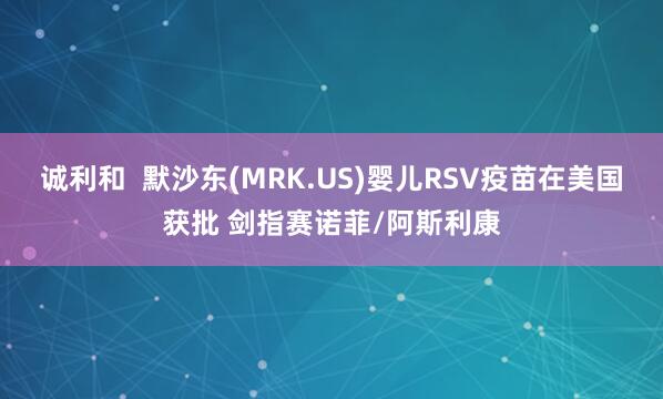 诚利和  默沙东(MRK.US)婴儿RSV疫苗在美国获批 剑指赛诺菲/阿斯利康