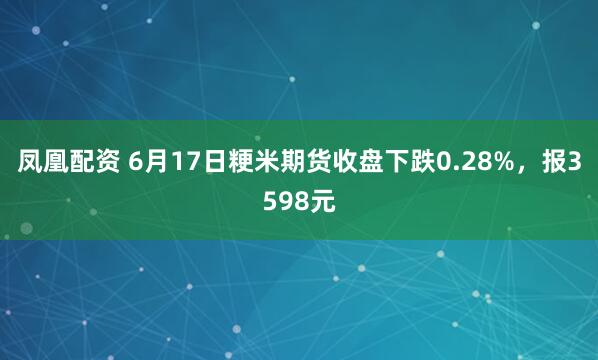 凤凰配资 6月17日粳米期货收盘下跌0.28%，报3598元