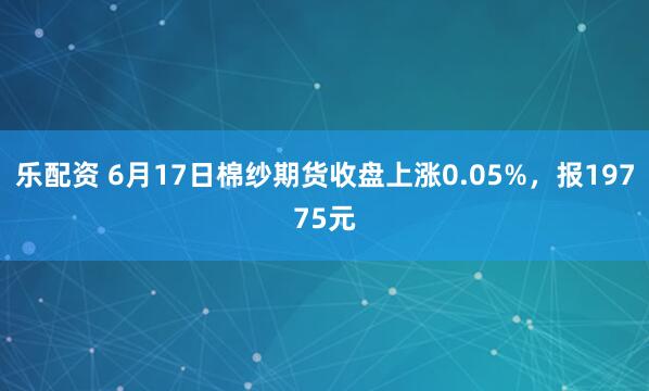 乐配资 6月17日棉纱期货收盘上涨0.05%，报19775元